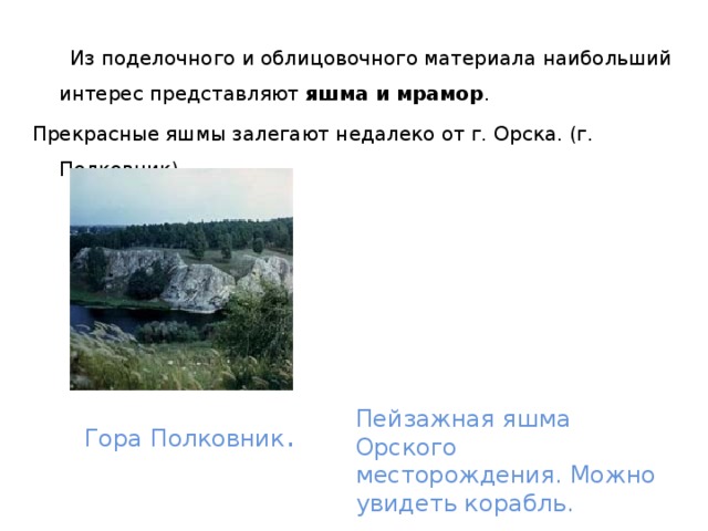  Из поделочного и облицовочного материала наибольший интерес представляют яшма и мрамор . Прекрасные яшмы залегают недалеко от г. Орска. (г. Полковник). Гора Полковник . Пейзажная яшма Орского месторождения. Можно увидеть корабль. 