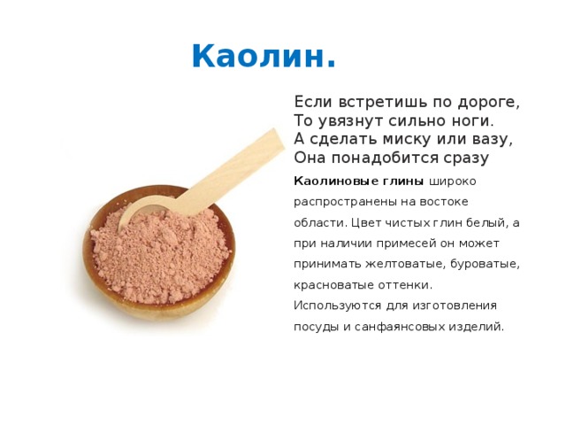 Каолин. Если встретишь по дороге,  То увязнут сильно ноги.  А сделать миску или вазу,  Она понадобится сразу Каолиновые глины широко распространены на востоке области. Цвет чистых глин белый, а при наличии примесей он может принимать желтоватые, буроватые, красноватые оттенки. Используются для изготовления посуды и санфаянсовых изделий. 