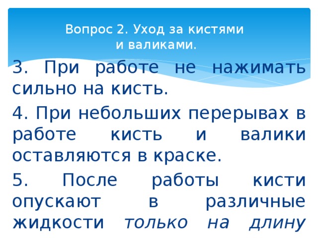 Вопрос 2. Уход за кистями  и валиками. 3. При работе не нажимать сильно на кисть. 4. При небольших перерывах в работе кисть и валики оставляются в краске. 5. После работы кисти опускают в различные жидкости только на длину щетины . 