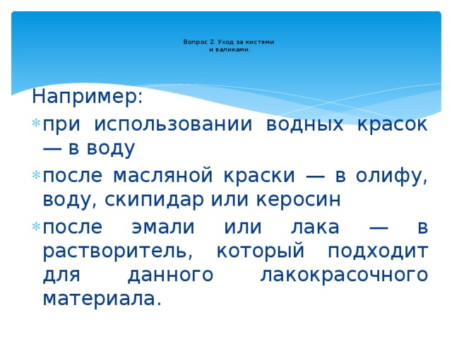  Вопрос 2. Уход за кистями  и валиками.   Например: при использовании водных красок — в воду после масляной краски — в олифу, воду, скипидар или керосин после эмали или лака — в растворитель, который подходит для данного лакокрасочного материала. 