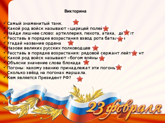 Викторина Самый знаменитый танк. Какой род войск называют «царицей полей» Найди лишнее слово:  а ртиллерия, пехота, атака, десант Расставь в порядке возрастания взвод рота батальон Угадай название ордена Назови великих русских полководцев Расставь в порядке возрастания : рядовой сержант лейтенант Какой род войск называют «богом войны» Объясни значение слова блокада Погоны : какому званию принадлежат эти погоны?  Сколько звёзд на погонах маршала. Кем является Президент РФ? 