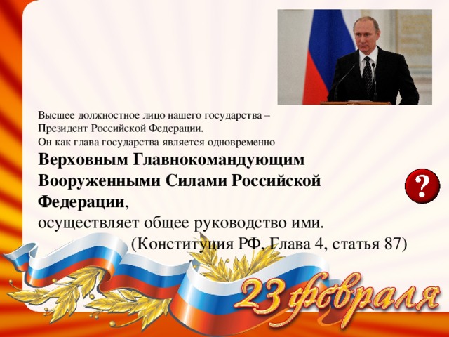 Высшее должностное лицо нашего государства – Президент Российской Федерации. Он как глава государства является одновременно Верховным Главнокомандующим Вооруженными Силами Российской Федерации , осуществляет общее руководство ими. (Конституция РФ, Глава 4, статья 87) 