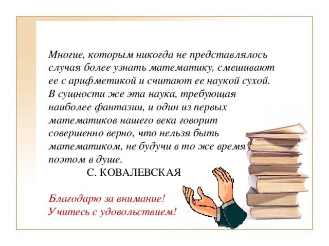 Многие, которым никогда не представлялось случая более узнать математику, смешивают ее с арифметикой и считают ее наукой сухой. В сущности же эта наука, требующая наиболее фантазии, и один из первых математиков нашего века говорит совершенно верно, что нельзя быть математиком, не будучи в то же время поэтом в душе.  С. КОВАЛЕВСКАЯ Благодарю за внимание! Учитесь с удовольствием! 