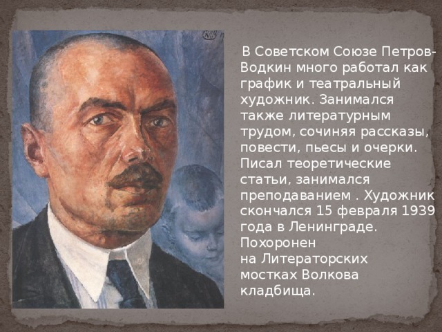  В Советском Союзе Петров-Водкин много работал как график и театральный художник. Занимался также литературным трудом, сочиняя рассказы, повести, пьесы и очерки. Писал теоретические статьи, занимался преподаванием . Художник скончался 15 февраля 1939 года в Ленинграде. Похоронен на Литераторских мостках Волкова кладбища. 