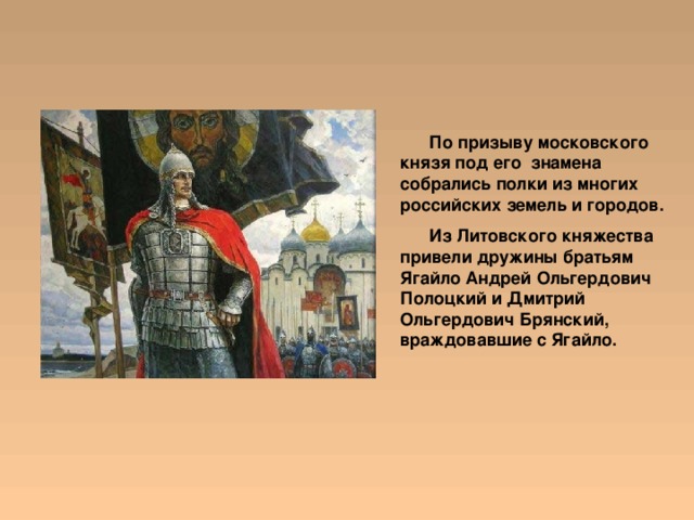  По призыву московского князя под его знамена собрались полки из многих российских земель и городов.  Из Литовского княжества привели дружины братьям Ягайло Андрей Ольгердович Полоцкий и Дмитрий Ольгердович Брянский, враждовавшие с Ягайло. 
