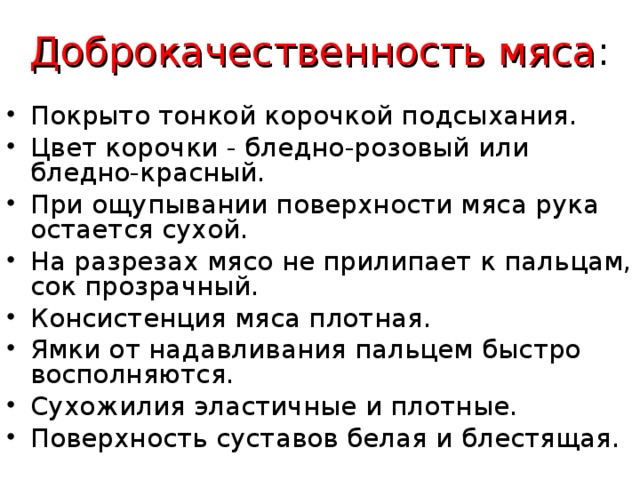 Доброкачественность мяса : Покрыто тонкой корочкой подсыхания. Цвет корочки - бледно-розовый или бледно-красный. При ощупывании поверхности мяса рука остается сухой. На разрезах мясо не прилипает к пальцам, сок прозрачный. Консистенция мяса плотная.  Ямки от надавливания пальцем быстро восполняются.  Сухожилия эластичные и плотные. Поверхность суставов белая и блестящая.  