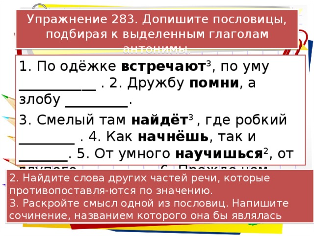 Упражнение 283. Допишите пословицы, подбирая к выделенным глаголам антонимы. 1. По одёжке встречают 3 , по уму ___________ . 2. Дружбу помни , а злобу _________. 3. Смелый там найдёт 3 , где робкий ________ . 4. Как начнёшь , так и _______. 5. От умного научишься 2 , от глупого __________. 6. Прежде чем войти , подумай, как _________. 2. Найдите слова других частей речи, которые противопоставля-ются по значению. 3. Раскройте смысл одной из пословиц. Напишите сочинение, названием которого она бы являлась 