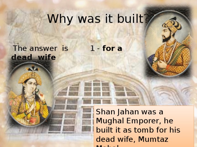 Why was it built?  The answer  is  1 - for a dead  wife Shan Jahan was a Mughal Emporer, he built it as tomb for his dead wife, Mumtaz Mahal. 
