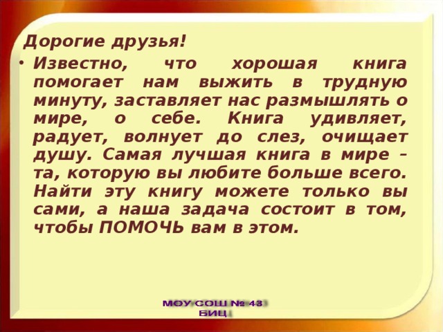  Дорогие друзья! Известно, что хорошая книга помогает нам выжить в трудную минуту, заставляет нас размышлять о мире, о себе. Книга удивляет, радует, волнует до слез, очищает душу. Самая лучшая книга в мире – та, которую вы любите больше всего. Найти эту книгу можете только вы сами, а наша задача состоит в том, чтобы ПОМОЧЬ вам в этом. 