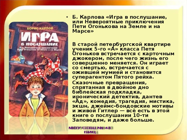 Б. Карлова «Игра в послушание, или Невероятные приключения Пети Огонькова на Земле и на Марсе»  В старой петербургской квартире ученик 5-го «А» класса Петя Огоньков встречается с карточным джокером, после чего жизнь его совершенно меняется. Он играет со смертью, встречается с ожившей мумией и становится суперагентом Пятого рейха. Сказочные превращения, спрятанная в двойное дно библейская подкладка, иронический детектив, дантев «Ад», комедия, трагедия, мистика, экшн, джеймс-бондовские мотивы и живой Гитлер — всё есть в этой книге о послушании 10-ти Заповедям, и даже больше. 