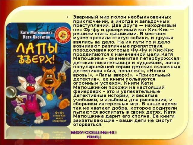 Звериный мир полон необыкновенных приключений, а иногда и загадочных преступлений. Два друга — находчивый пес Фу-фу и доверчивый кот Кис-Кис — решили стать сыщиками. В местном музее пропала статуя собаки, и друзья взялись за дело. На их пути то и дело возникают различные препятствия, преодолевая которые Фу-Фу и Кис-Кис продвигаются к намеченной цели.Катя Матюшкина – знаменитая петербуржская детская писательница и художник, автор популярнейшей серии детских сказочных детективов «Ага, попался!», «Носки врозь!», «Лапы вверх!», «Прикольный детектив», ее книги пользуются огромным успехом. Книги Кати Матюшкиной похожи на настоящий фейерверк – это и увлекательные детективные истории, и веселые учебники, и альбомы для рисования, и сборники интересных игр. В наше время так не хватает добра, которое родители пытаются воспитать в своих детях, Катя Матюшкина дарит его сполна. Ее книги захватывающие - ваши дети не смогут оторваться. 