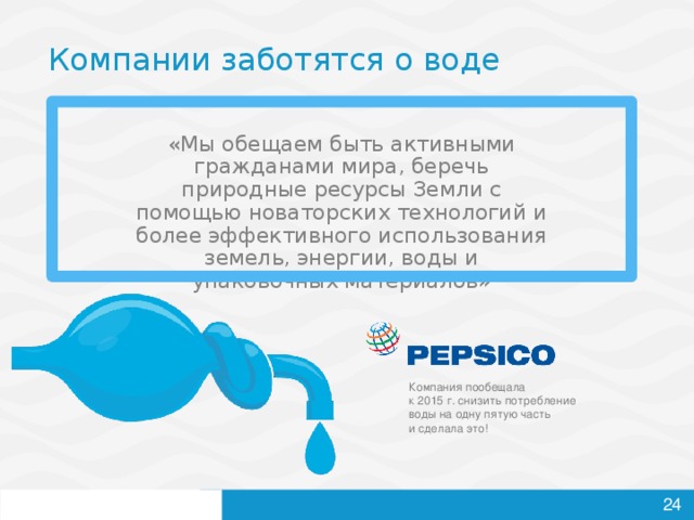 Компании заботятся о воде «Мы обещаем быть активными гражданами мира, беречь природные ресурсы Земли с помощью новаторских технологий и более эффективного использования земель, энергии, воды и упаковочных материалов» Компания пообещала  к 2015 г. снизить потребление воды на одну пятую часть  и сделала это!     