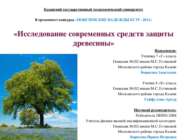 Казанский государственный технологический университет   В оргкомитет конкурса «НОБЕЛЕВСКИЕ НАДЕЖДЫ КГТУ -2011»   «Исследование современных средств защиты древесины» Выполнили: Ученица 7 «Г» класса Гимназии №102 имени М.С.Устиновой Московского района города Казани Борисова Анастасия   Ученик 8 «Е» класса Гимназии №102 имени М.С.Устиновой Московского района города Казани Гайфуллин Артур   Научный руководитель: Победитель ПНПО-2008 Учитель физики высшей квалификационной категории Гимназии №102 имени М.С.Устиновой Московского района города Казани Борисова Ирина Петровна 