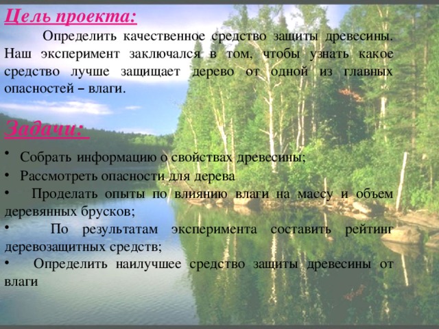 Цель проекта:  Определить качественное средство защиты древесины. Наш эксперимент заключался в том, чтобы узнать какое средство лучше защищает дерево от одной из главных опасностей – влаги. Задачи:  Собрать  информацию о свойствах древесины;  Рассмотреть опасности для дерева  Проделать опыты по влиянию влаги на массу и объем деревянных брусков;  По результатам эксперимента составить рейтинг деревозащитных средств;  Определить наилучшее средство защиты древесины от влаги 