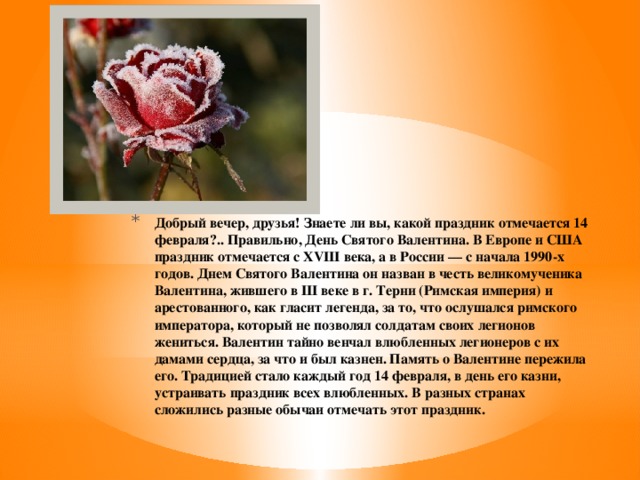 Добрый вечер, друзья! Знаете ли вы, какой праздник отмечается 14 февраля?.. Правильно, День Святого Валентина. В Европе и США праздник отмечается с XVIII века, а в России — с начала 1990-х годов. Днем Святого Валентина он назван в честь великомученика Валентина, жившего в III веке в г. Терни (Римская империя) и арестованного, как гласит легенда, за то, что ослушался римского императора, который не позволял солдатам своих легионов жениться. Валентин тайно венчал влюбленных легионеров с их дамами сердца, за что и был казнен. Память о Валентине пережила его. Традицией стало каждый год 14 февраля, в день его казни, устраивать праздник всех влюбленных. В разных странах сложились разные обычаи отмечать этот праздник. 