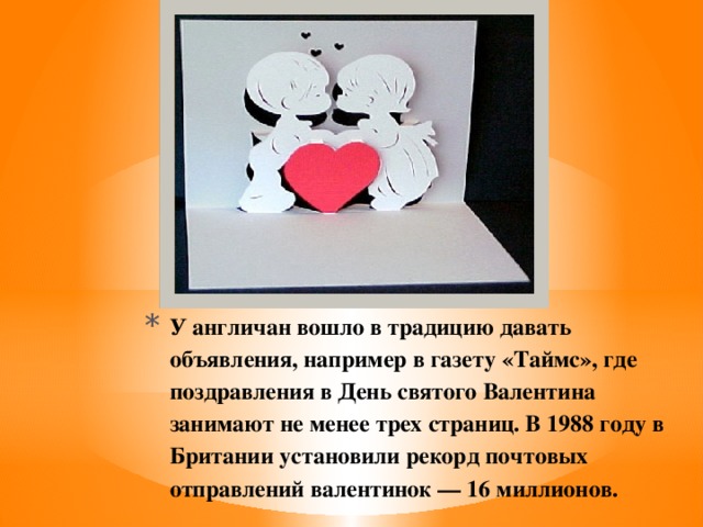 У англичан вошло в традицию давать объявления, например в газету «Таймс», где поздравления в День святого Валентина занимают не менее трех страниц. В 1988 году в Британии установили рекорд почтовых отправлений валентинок — 16 миллионов.   