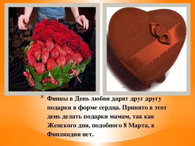 Финны в День любви дарят друг другу подарки в форме сердца. Принято в этот день делать подарки мамам, так как Женского дня, подобного 8 Марта, в Финляндии нет.   
