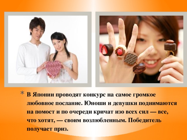 В Японии проводят конкурс на самое громкое любовное послание. Юноши и девушки поднимаются на помост и по очереди кричат изо всех сил — все, что хотят, — своим возлюбленным. Победитель получает приз.   