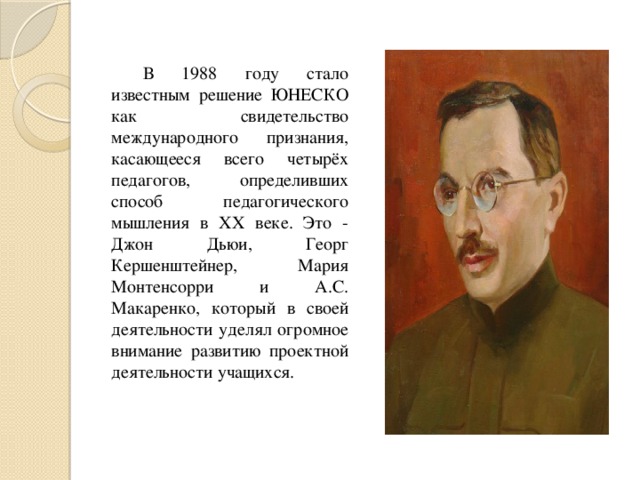 В 1988 году стало известным решение ЮНЕСКО как свидетельство международного признания, касающееся всего четырёх педагогов, определивших способ педагогического мышления в XX веке. Это - Джон Дьюи, Георг Кершенштейнер, Мария Монтенсорри и А.С. Макаренко, который в своей деятельности уделял огромное внимание развитию проектной деятельности учащихся.