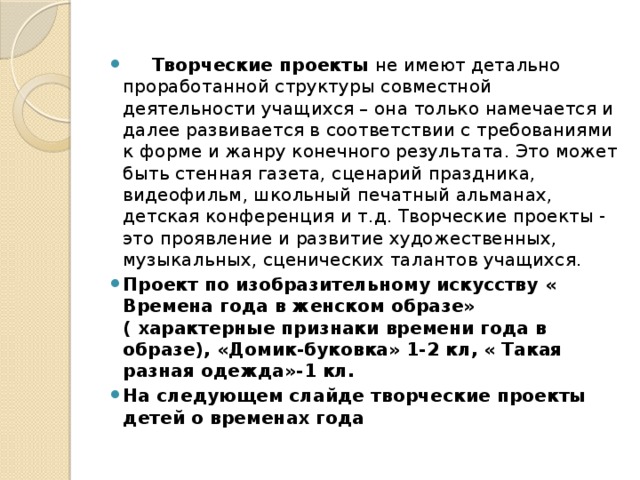      Творческие проекты не имеют детально проработанной структуры совместной деятельности учащихся – она только намечается и далее развивается в соответствии с требованиями к форме и жанру конечного результата. Это может быть стенная газета, сценарий праздника, видеофильм, школьный печатный альманах, детская конференция и т.д. Творческие проекты - это проявление и развитие художественных, музыкальных, сценических талантов учащихся. Проект по изобразительному искусству « Времена года в женском образе» ( характерные признаки времени года в образе), «Домик-буковка» 1-2 кл, « Такая разная одежда»-1 кл. На следующем слайде творческие проекты детей о временах года