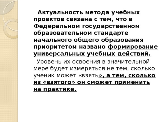 Актуальность метода учебных проектов связана с тем, что в Федеральном государственном образовательном стандарте начального общего образования приоритетом названо формирование универсальных учебных действий.  Уровень их освоения в значительной мере будет измеряться не тем, сколько ученик может «взять », а тем, сколько из «взятого» он сможет применить на практике.