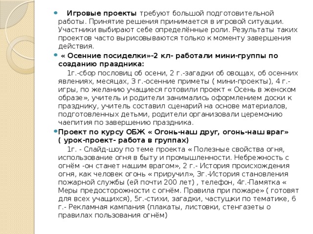    Игровые проекты требуют большой подготовительной работы. Принятие решения принимается в игровой ситуации. Участники выбирают себе определённые роли. Результаты таких проектов часто вырисовываются только к моменту завершения действия.  « Осенние посиделки»-2 кл- работали мини-группы по созданию праздника:  1г.-сбор пословиц об осени, 2 г.-загадки об овощах, об осенних явлениях, месяцах, 3 г.-осенние приметы ( мини-проекты), 4 г.-игры, по желанию учащиеся готовили проект « Осень в женском образе», учитель и родители занимались оформлением доски к празднику, учитель составил сценарий на основе материалов, подготовленных детьми, родители организовали церемонию чаепития по завершению праздника. Проект по курсу ОБЖ « Огонь-наш друг, огонь-наш враг» ( урок-проект- работа в группах)