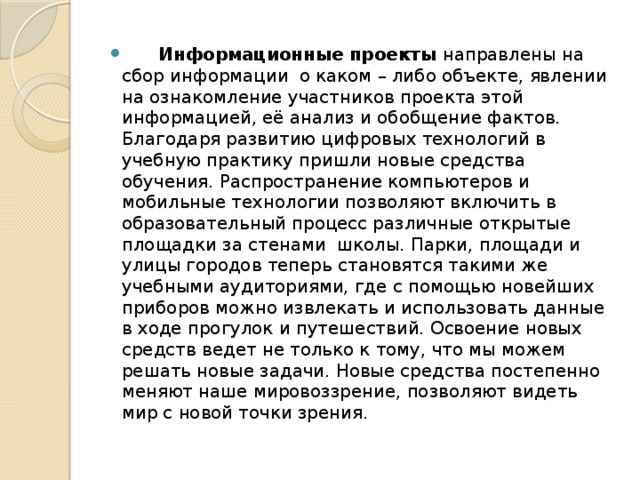          Информационные проекты направлены на сбор информации о каком – либо объекте, явлении на ознакомление участников проекта этой информацией, её анализ и обобщение фактов. Благодаря развитию цифровых технологий в учебную практику пришли новые средства обучения. Распространение компьютеров и мобильные технологии позволяют включить в образовательный процесс различные открытые площадки за стенами  школы. Парки, площади и улицы городов теперь становятся такими же учебными аудиториями, где с помощью новейших приборов можно извлекать и использовать данные в ходе прогулок и путешествий. Освоение новых средств ведет не только к тому, что мы можем решать новые задачи. Новые средства постепенно меняют наше мировоззрение, позволяют видеть мир с новой точки зрения.