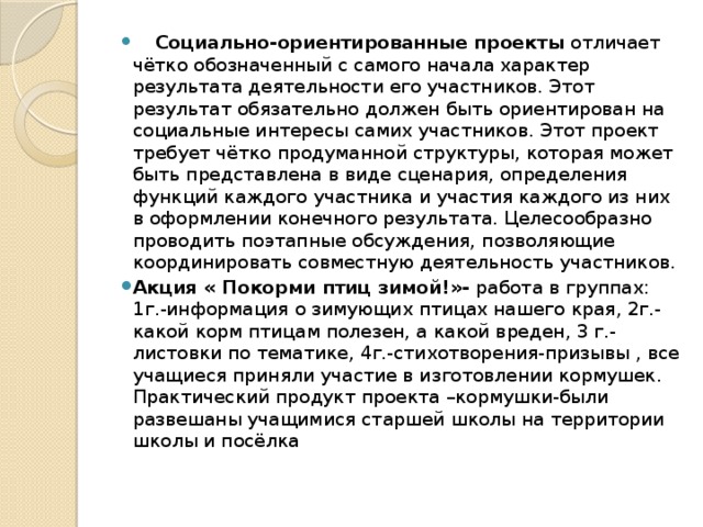    Социально-ориентированные проекты отличает чётко обозначенный с самого начала характер результата деятельности его участников. Этот результат обязательно должен быть ориентирован на социальные интересы самих участников. Этот проект требует чётко продуманной структуры, которая может быть представлена в виде сценария, определения функций каждого участника и участия каждого из них в оформлении конечного результата. Целесообразно проводить поэтапные обсуждения, позволяющие координировать совместную деятельность участников. Акция « Покорми птиц зимой!»- работа в группах: 1г.-информация о зимующих птицах нашего края, 2г.-какой корм птицам полезен, а какой вреден, 3 г.- листовки по тематике, 4г.-стихотворения-призывы , все учащиеся приняли участие в изготовлении кормушек. Практический продукт проекта –кормушки-были развешаны учащимися старшей школы на территории школы и посёлка