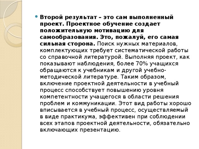 Второй результат – это сам выполненный проект. Проектное обучение создает положительную мотивацию для самообразования. Это, пожалуй, его самая сильная сторона. Поиск нужных материалов, комплектующих требует систематической работы со справочной литературой. Выполняя проект, как показывают наблюдения, более 70% учащихся обращаются к учебникам и другой учебно-методической литературе. Таким образом, включение проектной деятельности в учебный процесс способствует повышению уровня компетентности учащегося в области решения проблем и коммуникации. Этот вид работы хорошо вписывается в учебный процесс, осуществляемый в виде практикума, эффективен при соблюдении всех этапов проектной деятельности, обязательно включающих презентацию.