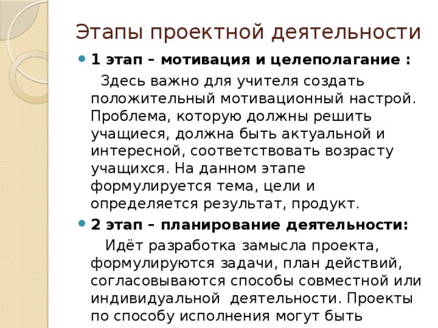 Этапы проектной деятельности 1 этап – мотивация и целеполагание :  Здесь важно для учителя создать положительный мотивационный настрой. Проблема, которую должны решить учащиеся, должна быть актуальной и интересной, соответствовать возрасту учащихся. На данном этапе формулируется тема, цели и определяется результат, продукт. 2 этап – планирование деятельности:  Идёт разработка замысла проекта, формулируются задачи, план действий, согласовываются способы совместной или индивидуальной деятельности. Проекты по способу исполнения могут быть индивидуальными или групповыми, по виду- краткосрочные или длительные, по объёму-страничные или многостраничные.