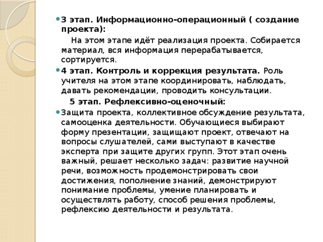 3 этап. Информационно-операционный ( создание проекта):  На этом этапе идёт реализация проекта. Собирается материал, вся информация перерабатывается, сортируется. 4 этап. Контроль и коррекция результата. Роль учителя на этом этапе координировать, наблюдать, давать рекомендации, проводить консультации.   5 этап. Рефлексивно-оценочный: Защита проекта, коллективное обсуждение результата, самооценка деятельности. Обучающиеся выбирают форму презентации, защищают проект, отвечают на вопросы слушателей, сами выступают в качестве эксперта при защите других групп. Этот этап очень важный, решает несколько задач: развитие научной речи, возможность продемонстрировать свои достижения, пополнение знаний, демонстрируют понимание проблемы, умение планировать и осуществлять работу, способ решения проблемы, рефлексию деятельности и результата.