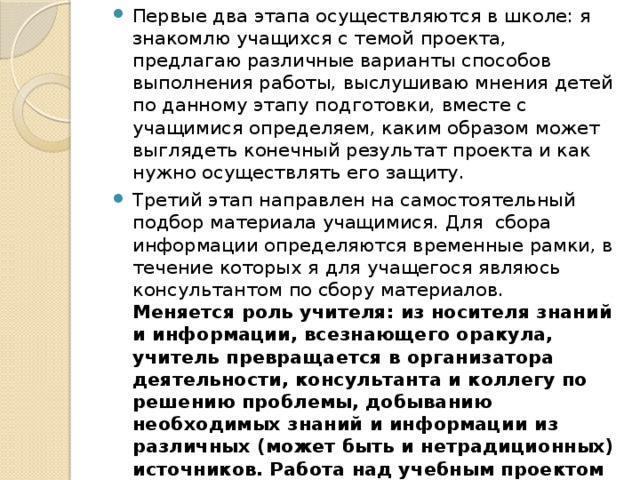 Первые два этапа осуществляются в школе: я знакомлю учащихся с темой проекта, предлагаю различные варианты способов выполнения работы, выслушиваю мнения детей по данному этапу подготовки, вместе с учащимися определяем, каким образом может выглядеть конечный результат проекта и как нужно осуществлять его защиту. Третий этап направлен на самостоятельный подбор материала учащимися. Для сбора информации определяются временные рамки, в течение которых я для учащегося являюсь консультантом по сбору материалов. Меняется роль учителя: из носителя знаний и информации, всезнающего оракула, учитель превращается в организатора деятельности, консультанта и коллегу по решению проблемы, добыванию необходимых знаний и информации из различных (может быть и нетрадиционных) источников. Работа над учебным проектом позволяет выстроить бесконфликтную педагогику, вместе с детьми вновь и вновь пережить вдохновение творчества, превратить образовательный процесс в результативную созидательную творческую работу.