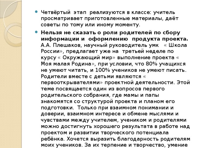 Четвёртый этап реализуются в классе: учитель просматривает приготовленные материалы, даёт советы по тому или иному моменту. Нельзя не сказать о роли родителей по сбору информации и оформлению продукта проекта. А.А. Плешаков, научный руководитель умк « Школа России», предлагает уже на третьей неделе по курсу « Окружающий мир» выполнение проекта « Моя малая Родина», при условии, что 80% учащихся не умеют читать, и 100% учеников не умеют писать. Родители вместе с детьми являются « первооткрывателями» проектной деятельности. Этой теме посвящается один из вопросов первого родительского собрания, где мамы и папы знакомятся со структурой проекта и планом его подготовки.  Только при взаимном понимании и доверии, взаимном интересе и обмене мыслями и чувствами между учителем, учеником и родителями можно достигнуть хорошего результата в работе над проектом и развитии творческого потенциала ребёнка. Хочется выразить благодарность родителям моих учеников. За их терпение и творчество, умение прийти на помощь. Благодаря их поддержке у нас все получается!