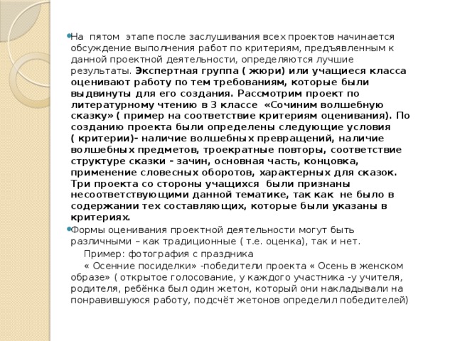 На пятом этапе после заслушивания всех проектов начинается обсуждение выполнения работ по критериям, предъявленным к данной проектной деятельности, определяются лучшие результаты. Экспертная группа ( жюри) или учащиеся класса оценивают работу по тем требованиям, которые были выдвинуты для его создания. Рассмотрим проект по литературному чтению в 3 классе «Сочиним волшебную сказку» ( пример на соответствие критериям оценивания). По созданию проекта были определены следующие условия ( критерии)- наличие волшебных превращений, наличие волшебных предметов, троекратные повторы, соответствие структуре сказки - зачин, основная часть, концовка, применение словесных оборотов, характерных для сказок. Три проекта со стороны учащихся были признаны несоответствующими данной тематике, так как не было в содержании тех составляющих, которые были указаны в критериях. Формы оценивания проектной деятельности могут быть различными – как традиционные ( т.е. оценка), так и нет.
