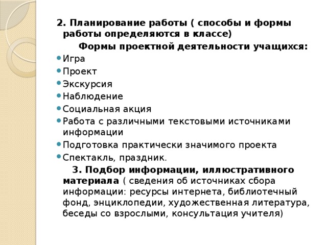 2. Планирование работы ( способы и формы работы определяются в классе)  Формы проектной деятельности учащихся: Игра Проект Экскурсия Наблюдение Социальная акция Работа с различными текстовыми источниками информации Подготовка практически значимого проекта Спектакль, праздник.  3. Подбор информации, иллюстративного материала ( сведения об источниках сбора информации: ресурсы интернета, библиотечный фонд, энциклопедии, художественная литература, беседы со взрослыми, консультация учителя)