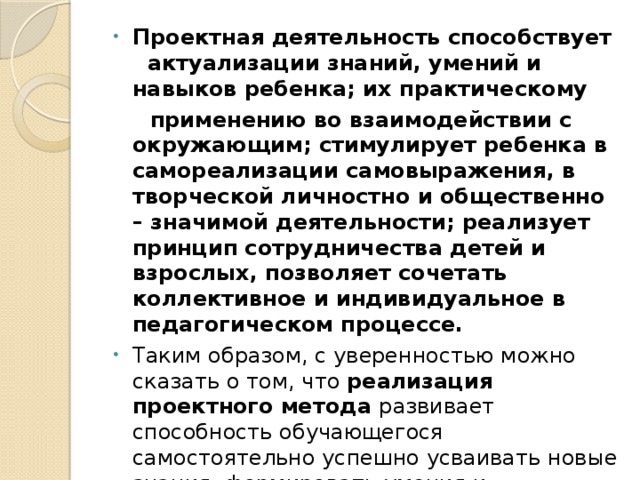 Проектная деятельность способствует   актуализации знаний, умений и навыков ребенка; их практическому  применению во взаимодействии с окружающим; стимулирует ребенка в самореализации самовыражения, в творческой личностно и общественно – значимой деятельности; реализует принцип сотрудничества детей и взрослых, позволяет сочетать коллективное и индивидуальное в педагогическом процессе. Таким образом, с уверенностью можно сказать о том, что реализация проектного метода развивает способность обучающегося самостоятельно успешно усваивать новые знания, формировать умения и компетентности, включая самостоятельную организацию этого процесса, т . е. умение учиться.
