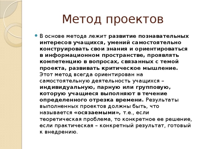 Метод проектов В основе метода лежит развитие познавательных интересов учащихся, умений самостоятельно конструировать свои знания и ориентироваться в информационном пространстве, проявлять компетенцию в вопросах, связанных с темой проекта, развивать критическое мышление. Этот метод всегда ориентирован на самостоятельную деятельность учащихся – индивидуальную, парную или групповую, которую учащиеся выполняют в течение определенного отрезка времени. Результаты выполненных проектов должны быть, что называется «осязаемыми», т.е., если теоретическая проблема, то конкретное ее решение, если практическая – конкретный результат, готовый к внедрению.