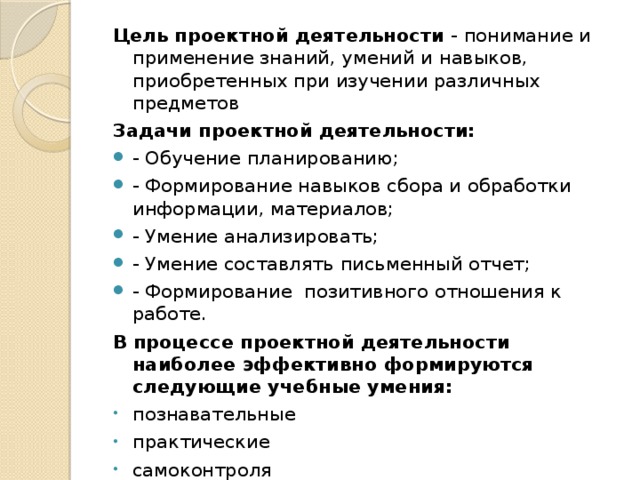 Цель проектной деятельности - понимание и применение знаний, умений и навыков, приобретенных при изучении различных предметов Задачи проектной деятельности: - Обучение планированию; - Формирование навыков сбора и обработки информации, материалов; - Умение анализировать; - Умение составлять письменный отчет; - Формирование позитивного отношения к работе. В процессе проектной деятельности наиболее эффективно формируются следующие учебные умения: