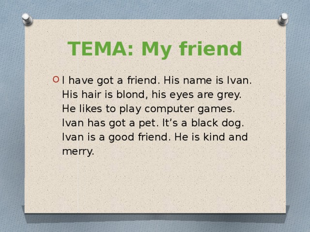 ТЕМА: My friend I have got a friend. His name is Ivan. His hair is blond, his eyes are grey. He likes to play computer games. Ivan has got a pet. It’s a black dog. Ivan is a good friend. He is kind and merry. 