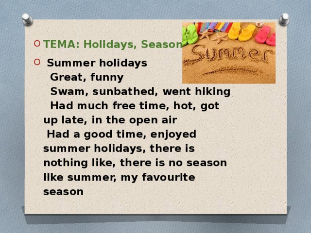 ТЕМА: Holidays, Seasons    Summer holidays  Great, funny  Swam, sunbathed, went hiking  Had much free time, hot, got up late, in the open air  Had a good time, enjoyed summer holidays, there is nothing like, there is no season like summer, my favourite season 