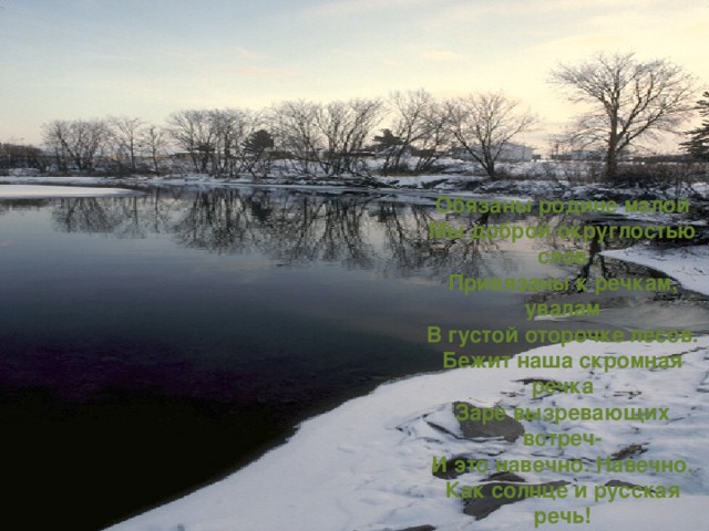 Обязаны родине малой  Мы доброй округлостью слов  Привязаны к речкам, увалам  В густой оторочке лесов.  Бежит наша скромная речка  Заре вызревающих встреч-  И это навечно. Навечно.  Как солнце и русская речь! 