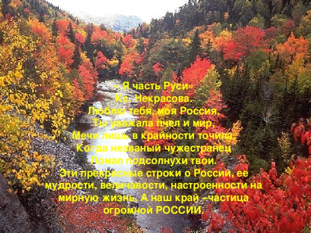 « Я часть Руси»  Кс. Некрасова.  Люблю тебя, моя Россия,  Ты уважала пчел и мир,  Мечи лишь в крайности точила,  Когда незваный чужестранец  Ломал подсолнухи твои.  Эти прекрасные строки о России, ее мудрости, величавости, настроенности на мирную жизнь. А наш край –частица огромной РОССИИ.   