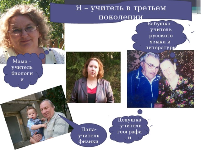 Я – учитель в третьем поколении Бабушка – учитель русского языка и литературы Мама –учитель биологии Дедушка –учитель географии Папа- учитель физики 