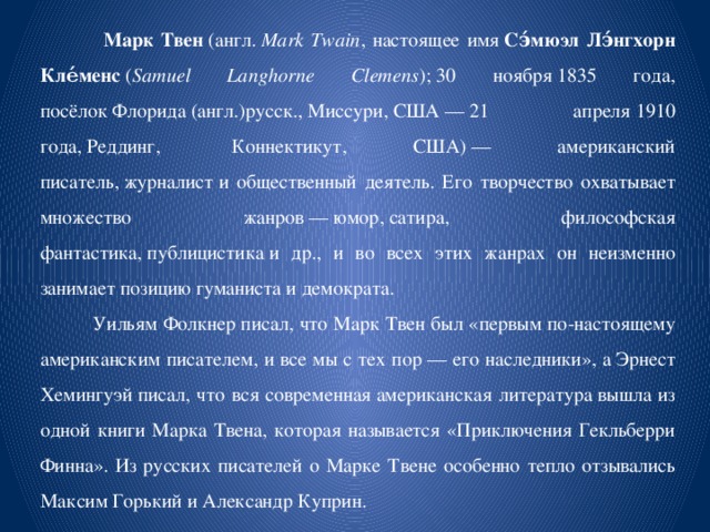  Марк Твен  (англ.  Mark Twain , настоящее имя  Сэ́мюэл Лэ́нгхорн Кле́менс  ( Samuel Langhorne Clemens ); 30 ноября 1835 года, посёлок Флорида (англ.)русск., Миссури, США — 21 апреля 1910 года, Реддинг,  Коннектикут, США) — американский писатель, журналист и общественный деятель. Его творчество охватывает множество жанров — юмор, сатира, философская фантастика, публицистика и др., и во всех этих жанрах он неизменно занимает позицию гуманиста и демократа.  Уильям Фолкнер писал, что Марк Твен был «первым по-настоящему американским писателем, и все мы с тех пор — его наследники», а Эрнест Хемингуэй писал, что вся современная американская литература вышла из одной книги Марка Твена, которая называется «Приключения Гекльберри Финна». Из русских писателей о Марке Твене особенно тепло отзывались Максим Горький и Александр Куприн. 