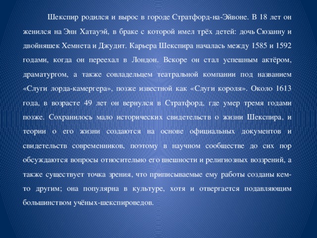  Шекспир родился и вырос в городе Стратфорд-на-Эйвоне. В 18 лет он женился на Энн Хатауэй, в браке с которой имел трёх детей: дочь Сюзанну и двойняшек Хемнета и Джудит. Карьера Шекспира началась между 1585 и 1592 годами, когда он переехал в Лондон. Вскоре он стал успешным актёром, драматургом, а также совладельцем театральной компании под названием «Слуги лорда-камергера», позже известной как «Слуги короля». Около 1613 года, в возрасте 49 лет он вернулся в Стратфорд, где умер тремя годами позже. Сохранилось мало исторических свидетельств о жизни Шекспира, и теории о его жизни создаются на основе официальных документов и свидетельств современников, поэтому в научном сообществе до сих пор обсуждаются вопросы относительно его внешности и религиозных воззрений, а также существует точка зрения, что приписываемые ему работы созданы кем-то другим; она популярна в культуре, хотя и отвергается подавляющим большинством учёных-шекспироведов. 