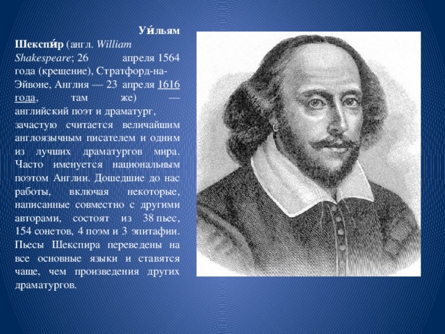  Уи́льям Шекспи́р  (англ.  William Shakespeare ; 26 апреля 1564 года (крещение), Стратфорд-на-Эйвоне, Англия — 23 апреля  1616 года , там же) — английский поэт и драматург, зачастую считается величайшим англоязычным писателем и одним из лучших драматургов мира. Часто именуется национальным поэтом Англии. Дошедшие до нас работы, включая некоторые, написанные совместно с другими авторами, состоят из 38 пьес, 154 сонетов, 4 поэм и 3 эпитафии. Пьесы Шекспира переведены на все основные языки и ставятся чаще, чем произведения других драматургов. 