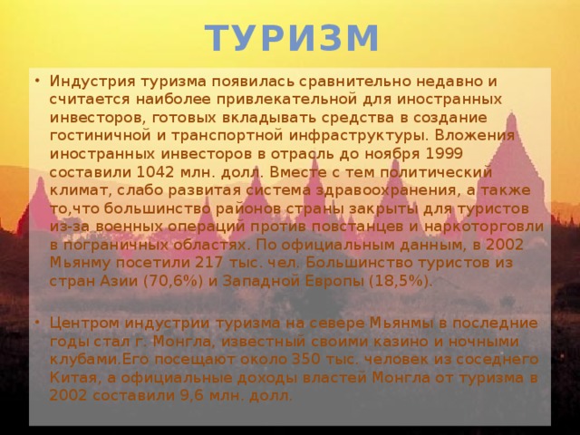 Туризм Индустрия туризма появилась сравнительно недавно и считается наиболее привлекательной для иностранных инвесторов, готовых вкладывать средства в создание гостиничной и транспортной инфраструктуры. Вложения иностранных инвесторов в отрасль до ноября 1999 составили 1042 млн. долл. Вместе с тем политический климат, слабо развитая система здравоохранения, а также то,что большинство районов страны закрыты для туристов из-за военных операций против повстанцев и наркоторговли в пограничных областях. По официальным данным, в 2002 Мьянму посетили 217 тыс. чел. Большинство туристов из стран Азии (70,6%) и Западной Европы (18,5%). Центром индустрии туризма на севере Мьянмы в последние годы стал г. Монгла, известный своими казино и ночными клубами.Его посещают около 350 тыс. человек из соседнего Китая, а официальные доходы властей Монгла от туризма в 2002 составили 9,6 млн. долл. 