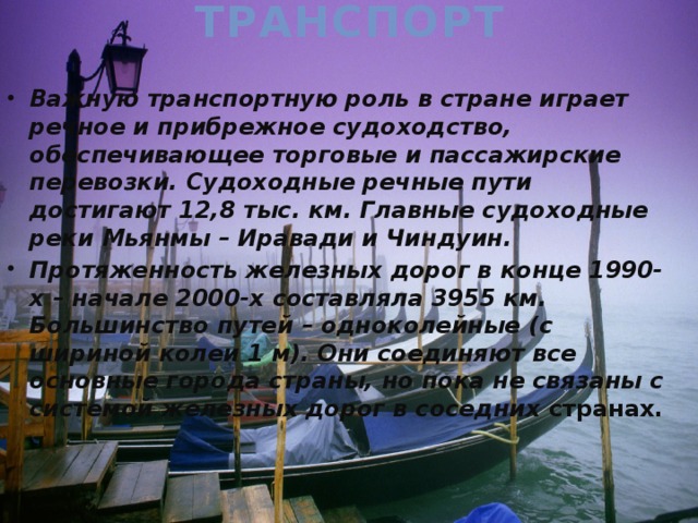 Транспорт Важную транспортную роль в стране играет речное и прибрежное судоходство, обеспечивающее торговые и пассажирские перевозки. Судоходные речные пути достигают 12,8 тыс. км. Главные судоходные реки Мьянмы – Иравади и Чиндуин. Протяженность железных дорог в конце 1990-х – начале 2000-х составляла 3955 км. Большинство путей – одноколейные (с шириной колеи 1 м). Они соединяют все основные города страны, но пока не связаны с системой железных дорог в соседних странах. 