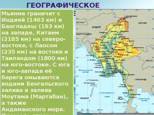  Географическое положение Мьянма граничит с Индией (1463 км) и Бангладеш (193 км) на западе, Китаем (2185 км) на северо-востоке, с Лаосом (235 км) на востоке и Таиландом (1800 км) на юго-востоке. С юга и юго-запада её берега омываются водами Бенгальского залива и залива Моутама (Мартабан), а также Андаманского моря. Площадь страны, включая прилегающие острова, составляет 678 тыс. км², длина береговой линии — 1930 км. 