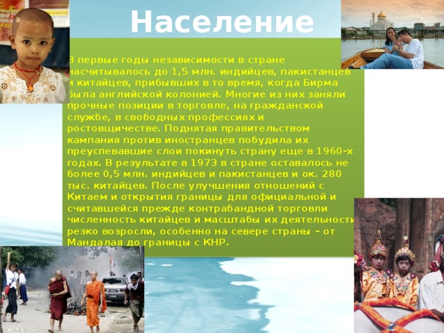 Население В первые годы независимости в стране насчитывалось до 1,5 млн. индийцев, пакистанцев и китайцев, прибывших в то время, когда Бирма была английской колонией. Многие из них заняли прочные позиции в торговле, на гражданской службе, в свободных профессиях и ростовщичестве. Поднятая правительством кампания против иностранцев побудила их преуспевавшие слои покинуть страну еще в 1960-х годах. В результате в 1973 в стране оставалось не более 0,5 млн. индийцев и пакистанцев и ок. 280 тыс. китайцев. После улучшения отношений с Китаем и открытия границы для официальной и считавшейся прежде контрабандной торговли численность китайцев и масштабы их деятельности резко возросли, особенно на севере страны – от Мандалая до границы с КНР. 